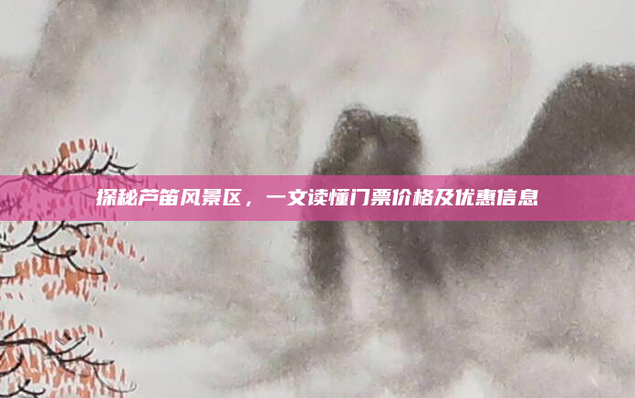 探秘芦笛风景区,一文读懂门票价格及优惠信息