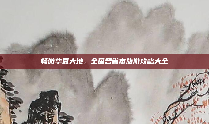 畅游华夏大地,全国各省市旅游攻略大全