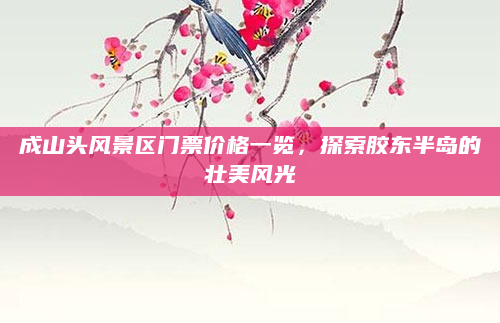 成山头风景区门票价格一览，探索胶东半岛的壮美风光