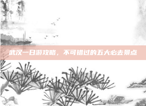 武汉一日游攻略,不可错过的五大必去景点