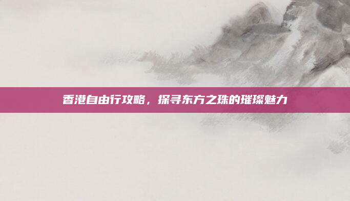 香港自由行攻略,探寻东方之珠的璀璨魅力