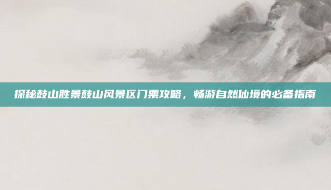 探秘鼓山胜景鼓山风景区门票攻略,畅游自然仙境的必备指南
