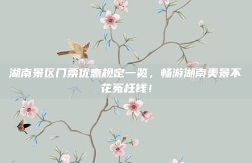 湖南景区门票优惠规定一览，畅游湖南美景不花冤枉钱！
