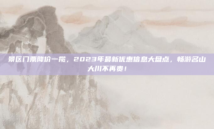 景区门票降价一揽,2023年最新优惠信息大盘点,畅游名山大川不再贵!