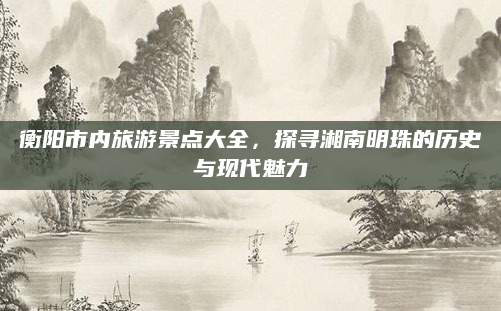 衡阳市内旅游景点大全,探寻湘南明珠的历史与现代魅力