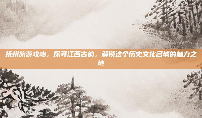 抚州旅游攻略,探寻江西古韵,解锁这个历史文化名城的魅力之地