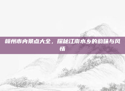 赣州市内景点大全,探秘江南水乡的韵味与风情