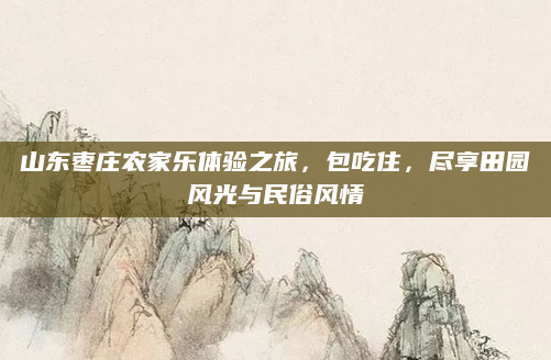 山东枣庄农家乐体验之旅,包吃住,尽享田园风光与民俗风情