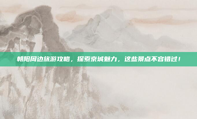 朝阳周边旅游攻略，探索京城魅力，这些景点不容错过！