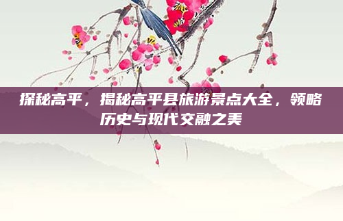 探秘高平,揭秘高平县旅游景点大全,领略历史与现代交融之美