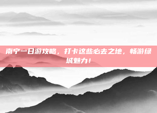 南宁一日游攻略,打卡这些必去之地,畅游绿城魅力!