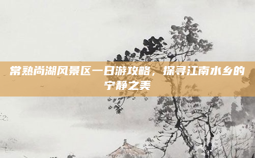常熟尚湖风景区一日游攻略,探寻江南水乡的宁静之美
