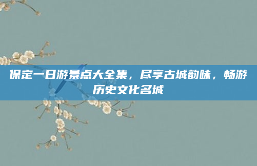 保定一日游景点大全集,尽享古城韵味,畅游历史文化名城