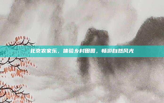 北京农家乐,体验乡村田园,畅游自然风光