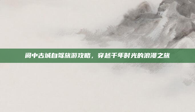 阆中古城自驾旅游攻略，穿越千年时光的浪漫之旅