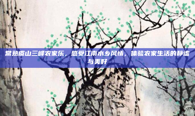 常熟虞山三峰农家乐,感受江南水乡风情,体验农家生活的静谧与美好