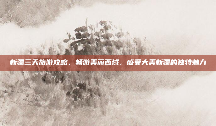 新疆三天旅游攻略,畅游美丽西域,感受大美新疆的独特魅力