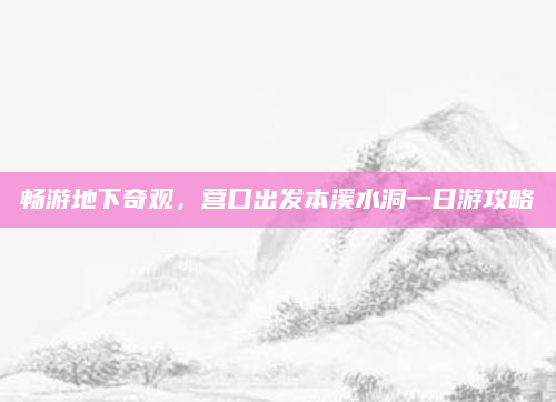 畅游地下奇观,营口出发本溪水洞一日游攻略