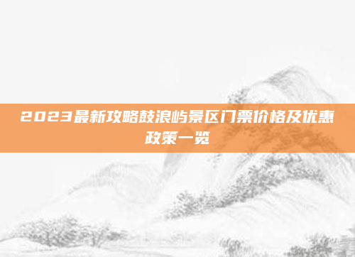 2023最新攻略鼓浪屿景区门票价格及优惠政策一览