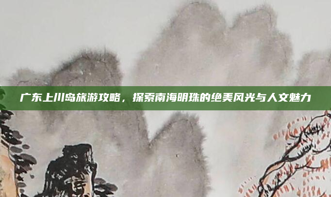 广东上川岛旅游攻略，探索南海明珠的绝美风光与人文魅力