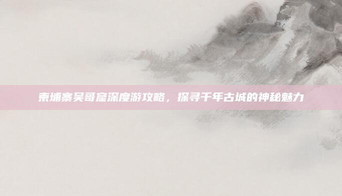 柬埔寨吴哥窟深度游攻略,探寻千年古城的神秘魅力
