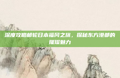 深度攻略邮轮日本福冈之旅，探秘东方港都的璀璨魅力