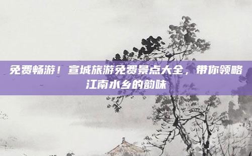 免费畅游！宣城旅游免费景点大全，带你领略江南水乡的韵味