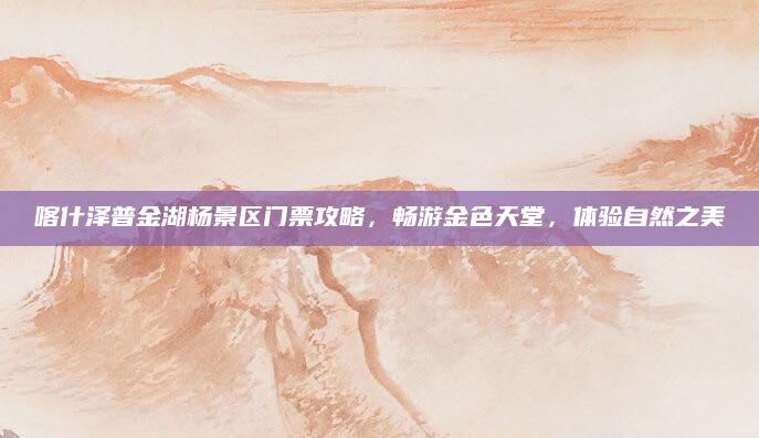 喀什泽普金湖杨景区门票攻略,畅游金色天堂,体验自然之美