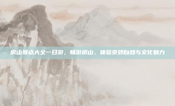 房山景点大全一日游,畅游房山,体验京郊自然与文化魅力