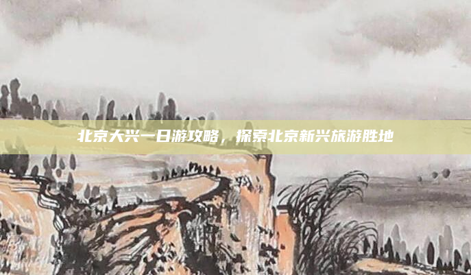 北京大兴一日游攻略,探索北京新兴旅游胜地