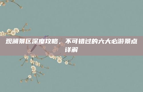 观澜景区深度攻略,不可错过的六大必游景点详解