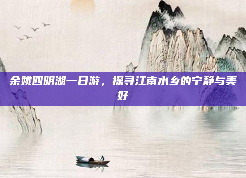余姚四明湖一日游,探寻江南水乡的宁静与美好