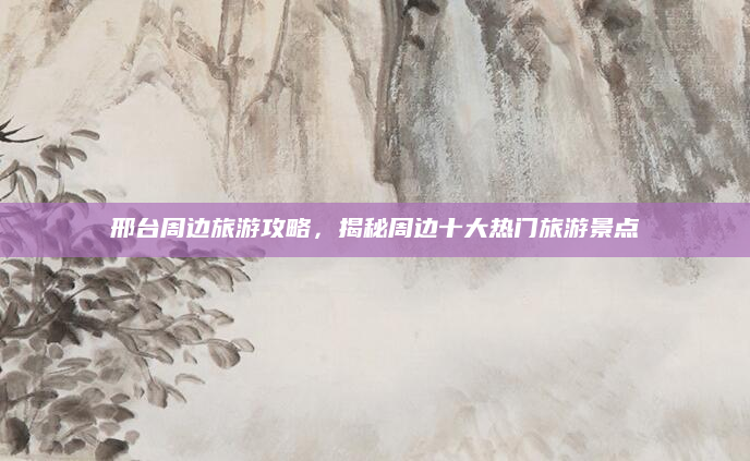 邢台周边旅游攻略，揭秘周边十大热门旅游景点