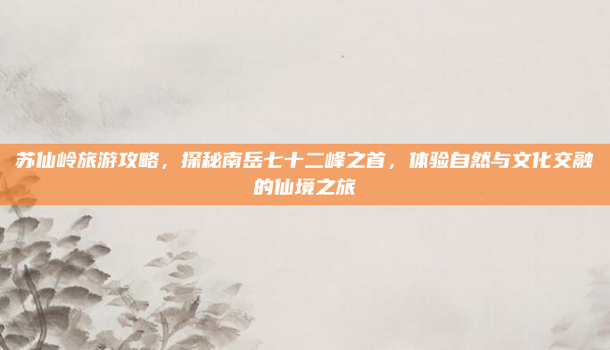 苏仙岭旅游攻略，探秘南岳七十二峰之首，体验自然与文化交融的仙境之旅