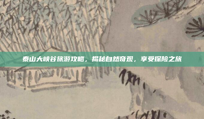 泰山大峡谷旅游攻略，揭秘自然奇观，享受探险之旅