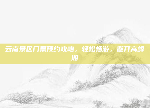 云南景区门票预约攻略,轻松畅游,避开高峰期