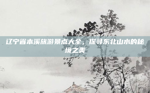 辽宁省本溪旅游景点大全，探寻东北山水的秘境之美