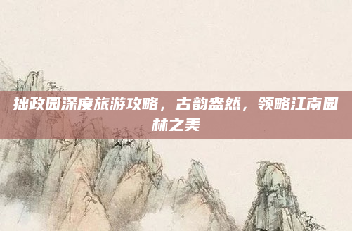 拙政园深度旅游攻略,古韵盎然,领略江南园林之美