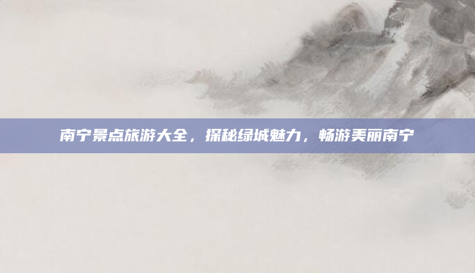 南宁景点旅游大全，探秘绿城魅力，畅游美丽南宁