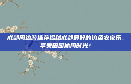 成都周边游推荐揭秘成都最好的钓鱼农家乐,享受田园休闲时光!