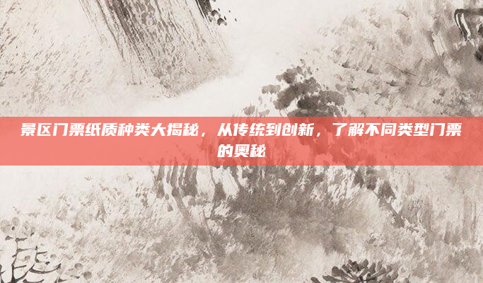 景区门票纸质种类大揭秘,从传统到创新,了解不同类型门票的奥秘