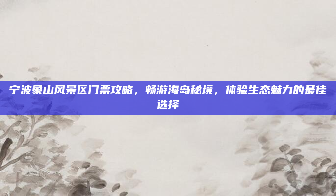 宁波象山风景区门票攻略,畅游海岛秘境,体验生态魅力的最佳选择