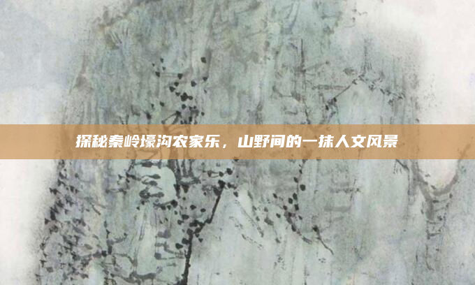 探秘秦岭壕沟农家乐,山野间的一抹人文风景