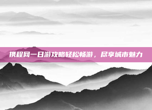 携程网一日游攻略轻松畅游,尽享城市魅力