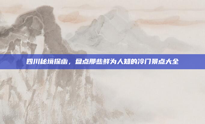四川秘境探幽,盘点那些鲜为人知的冷门景点大全