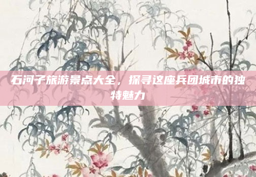 石河子旅游景点大全,探寻这座兵团城市的独特魅力