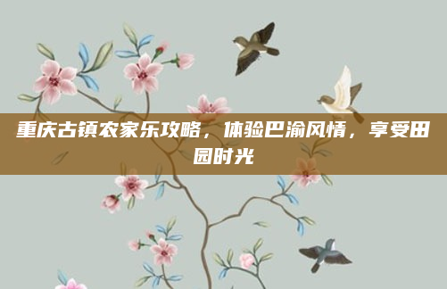 重庆古镇农家乐攻略,体验巴渝风情,享受田园时光