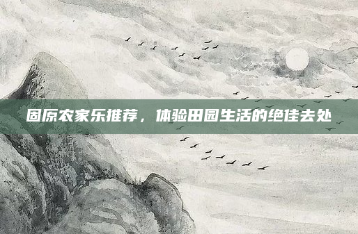 固原农家乐推荐，体验田园生活的绝佳去处