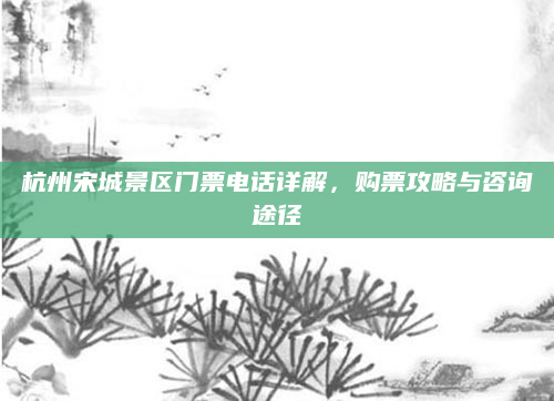 杭州宋城景区门票电话详解，购票攻略与咨询途径
