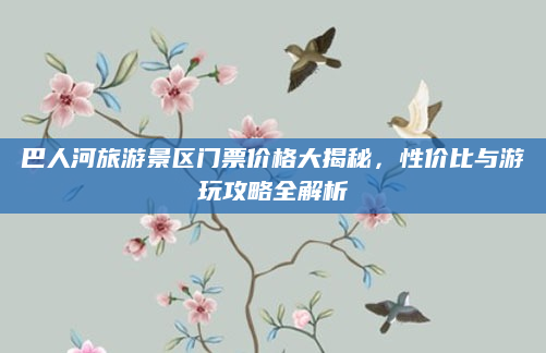 巴人河旅游景区门票价格大揭秘,性价比与游玩攻略全解析